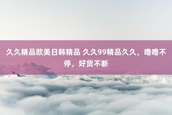 久久精品欧美日韩精品 久久99精品久久，噜噜不停，好货不断