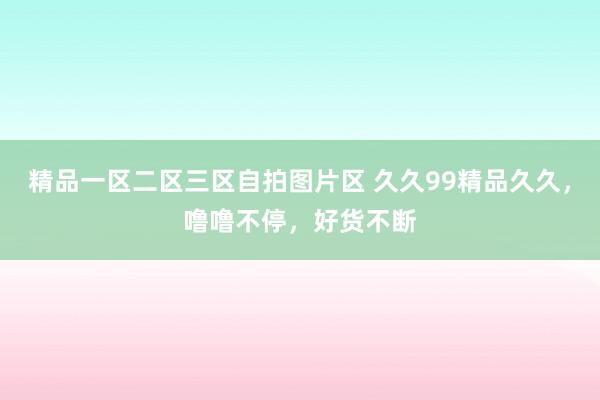 精品一区二区三区自拍图片区 久久99精品久久，噜噜不停，好货不断