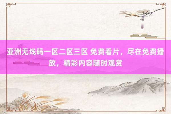 亚洲无线码一区二区三区 免费看片，尽在免费播放，精彩内容随时观赏