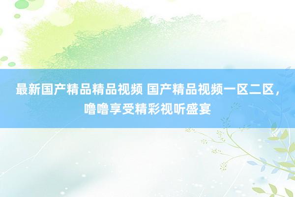 最新国产精品精品视频 国产精品视频一区二区，噜噜享受精彩视听盛宴