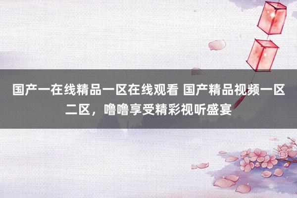 国产一在线精品一区在线观看 国产精品视频一区二区，噜噜享受精彩视听盛宴