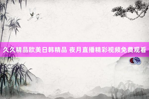 久久精品欧美日韩精品 夜月直播精彩视频免费观看