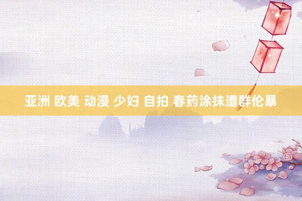 亚洲 欧美 动漫 少妇 自拍 春药涂抹遭群伦暴
