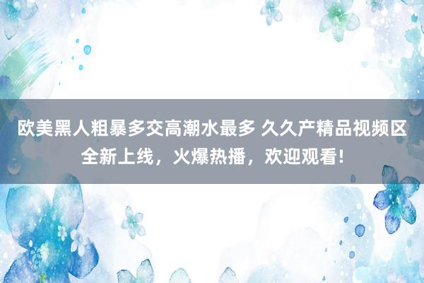 欧美黑人粗暴多交高潮水最多 久久产精品视频区全新上线，火爆热播，欢迎观看!