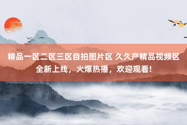 精品一区二区三区自拍图片区 久久产精品视频区全新上线，火爆热播，欢迎观看!