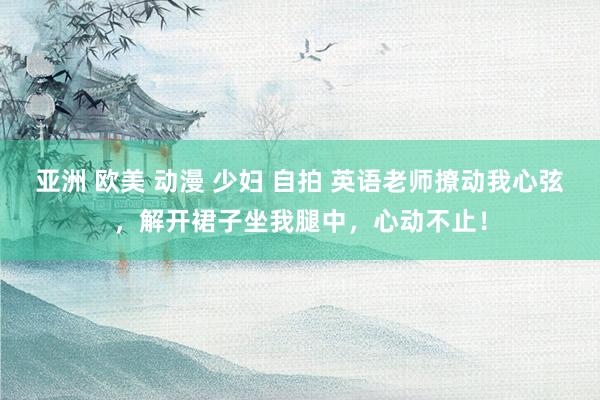 亚洲 欧美 动漫 少妇 自拍 英语老师撩动我心弦，解开裙子坐我腿中，心动不止！