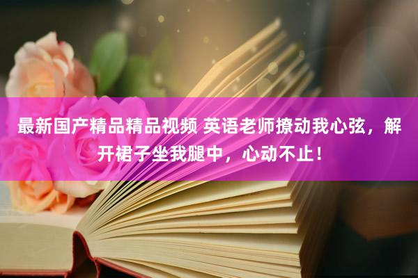 最新国产精品精品视频 英语老师撩动我心弦，解开裙子坐我腿中，心动不止！