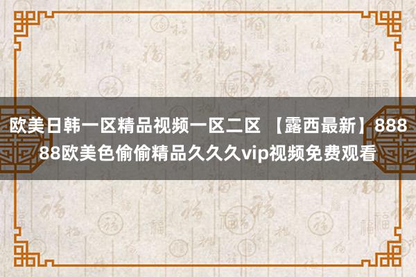 欧美日韩一区精品视频一区二区 【露西最新】88888欧美色偷偷精品久久久vip视频免费观看