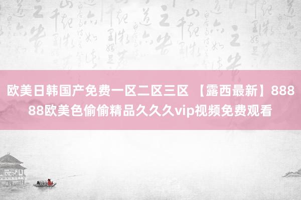 欧美日韩国产免费一区二区三区 【露西最新】88888欧美色偷偷精品久久久vip视频免费观看
