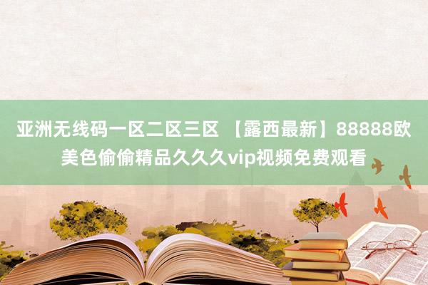 亚洲无线码一区二区三区 【露西最新】88888欧美色偷偷精品久久久vip视频免费观看