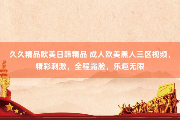 久久精品欧美日韩精品 成人欧美黑人三区视频，精彩刺激，全程露脸，乐趣无限