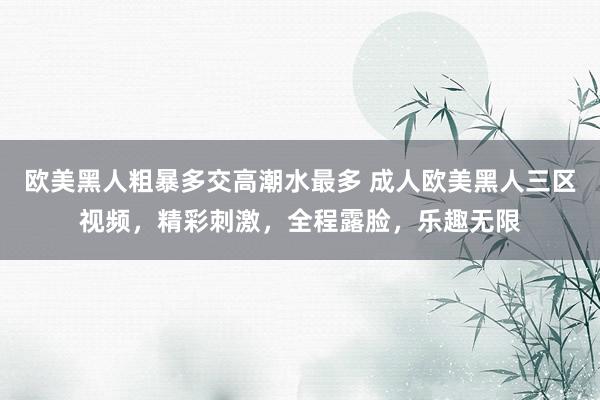 欧美黑人粗暴多交高潮水最多 成人欧美黑人三区视频，精彩刺激，全程露脸，乐趣无限