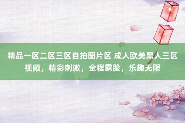 精品一区二区三区自拍图片区 成人欧美黑人三区视频，精彩刺激，全程露脸，乐趣无限