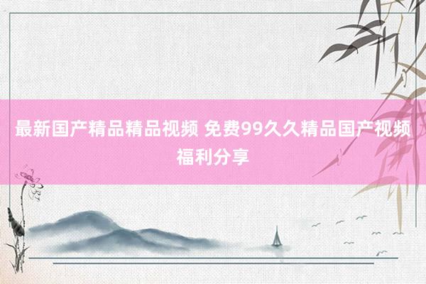最新国产精品精品视频 免费99久久精品国产视频福利分享