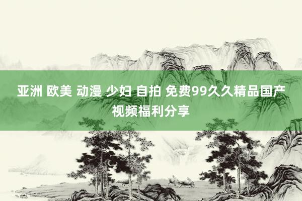 亚洲 欧美 动漫 少妇 自拍 免费99久久精品国产视频福利分享