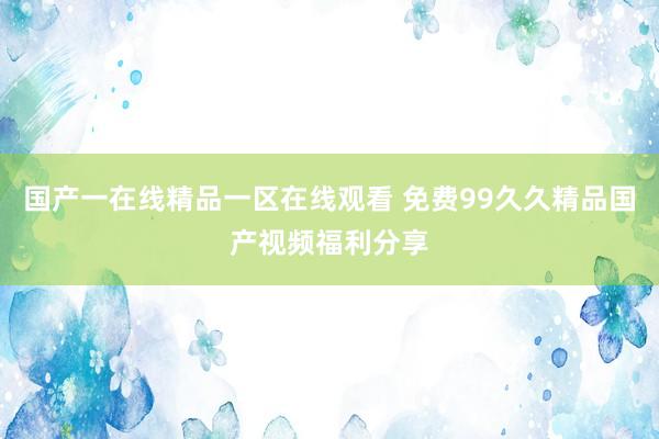 国产一在线精品一区在线观看 免费99久久精品国产视频福利分享
