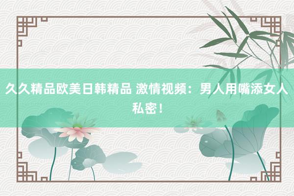 久久精品欧美日韩精品 激情视频：男人用嘴添女人私密！