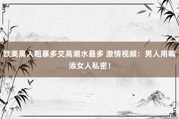 欧美黑人粗暴多交高潮水最多 激情视频：男人用嘴添女人私密！