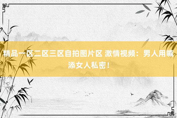 精品一区二区三区自拍图片区 激情视频：男人用嘴添女人私密！