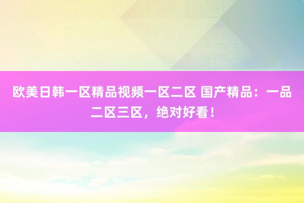 欧美日韩一区精品视频一区二区 国产精品：一品二区三区，绝对好看！