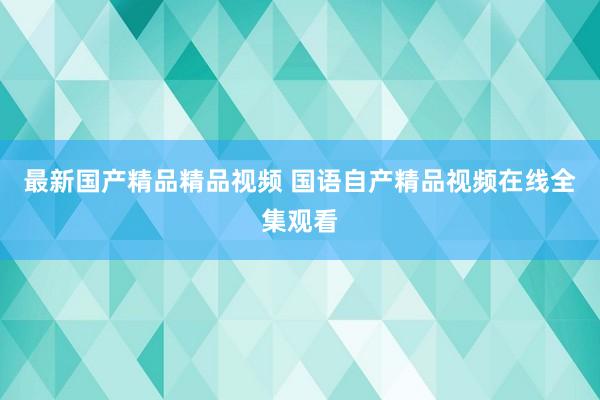 最新国产精品精品视频 国语自产精品视频在线全集观看
