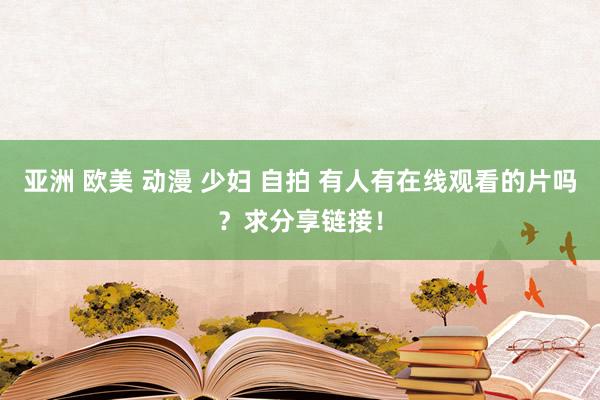 亚洲 欧美 动漫 少妇 自拍 有人有在线观看的片吗？求分享链接！