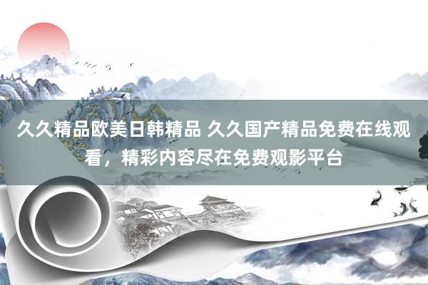 久久精品欧美日韩精品 久久国产精品免费在线观看，精彩内容尽在免费观影平台