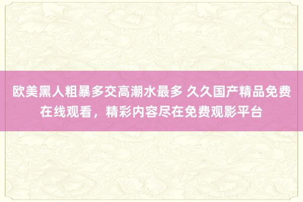 欧美黑人粗暴多交高潮水最多 久久国产精品免费在线观看，精彩内容尽在免费观影平台