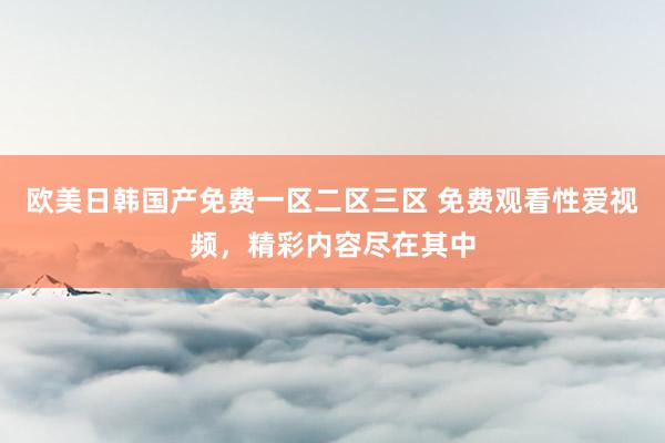 欧美日韩国产免费一区二区三区 免费观看性爱视频，精彩内容尽在其中