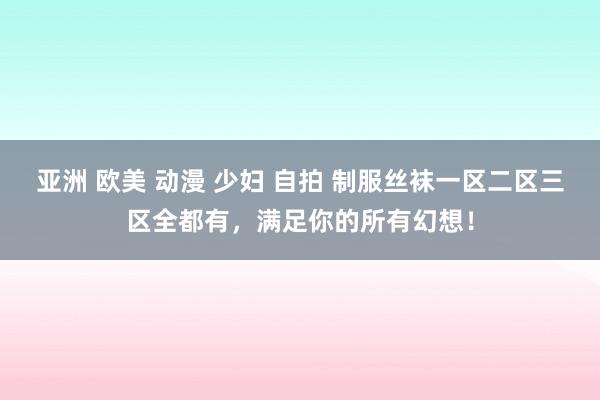 亚洲 欧美 动漫 少妇 自拍 制服丝袜一区二区三区全都有，满足你的所有幻想！