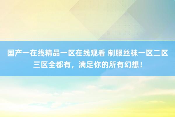 国产一在线精品一区在线观看 制服丝袜一区二区三区全都有，满足你的所有幻想！