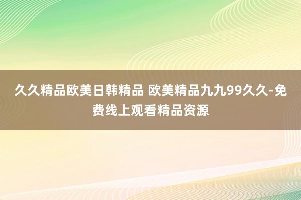 久久精品欧美日韩精品 欧美精品九九99久久-免费线上观看精品资源