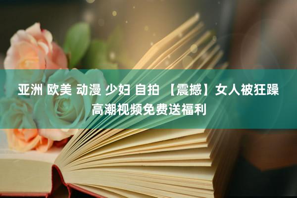 亚洲 欧美 动漫 少妇 自拍 【震撼】女人被狂躁高潮视频免费送福利