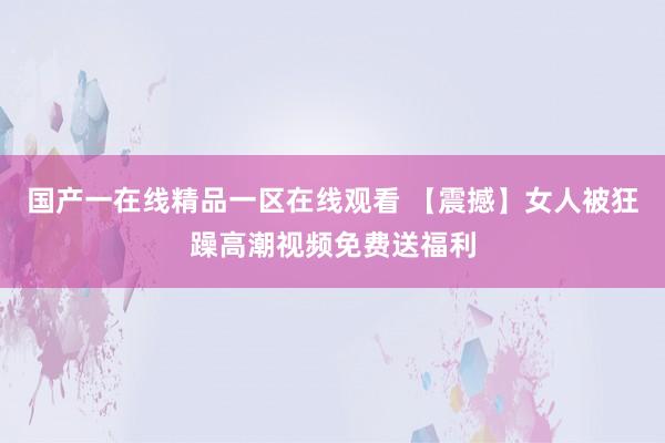 国产一在线精品一区在线观看 【震撼】女人被狂躁高潮视频免费送福利