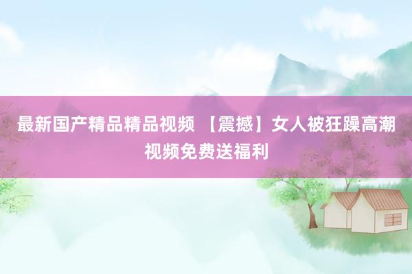 最新国产精品精品视频 【震撼】女人被狂躁高潮视频免费送福利