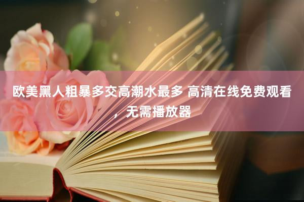 欧美黑人粗暴多交高潮水最多 高清在线免费观看，无需播放器