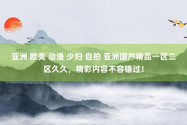 亚洲 欧美 动漫 少妇 自拍 亚洲国产精品一区二区久久，精彩内容不容错过！