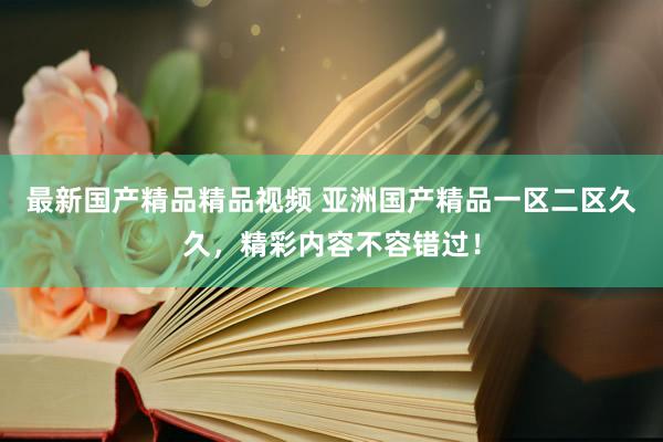 最新国产精品精品视频 亚洲国产精品一区二区久久，精彩内容不容错过！