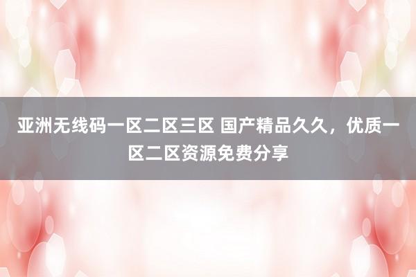 亚洲无线码一区二区三区 国产精品久久，优质一区二区资源免费分享