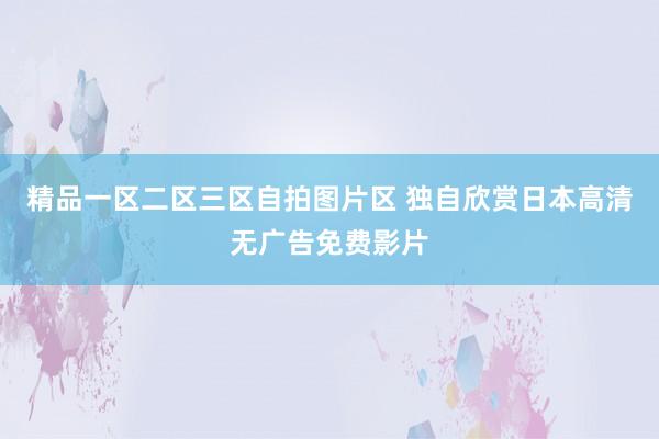 精品一区二区三区自拍图片区 独自欣赏日本高清无广告免费影片