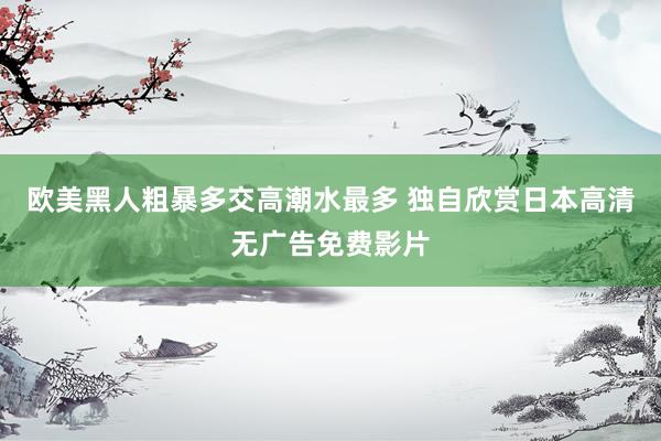欧美黑人粗暴多交高潮水最多 独自欣赏日本高清无广告免费影片