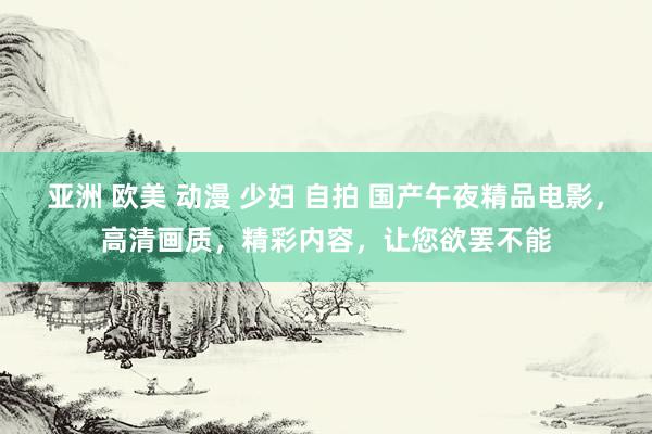 亚洲 欧美 动漫 少妇 自拍 国产午夜精品电影，高清画质，精彩内容，让您欲罢不能