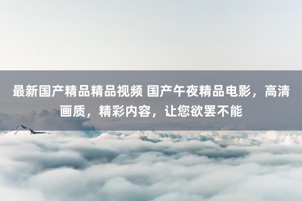 最新国产精品精品视频 国产午夜精品电影，高清画质，精彩内容，让您欲罢不能