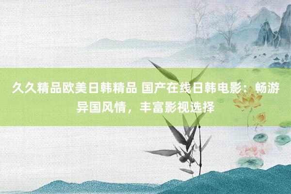 久久精品欧美日韩精品 国产在线日韩电影：畅游异国风情，丰富影视选择