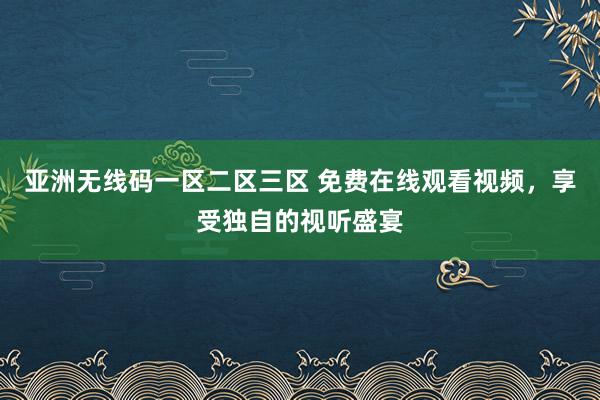 亚洲无线码一区二区三区 免费在线观看视频，享受独自的视听盛宴