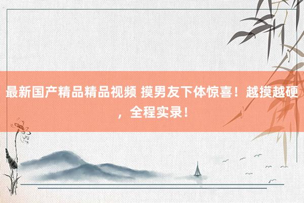 最新国产精品精品视频 摸男友下体惊喜！越摸越硬，全程实录！