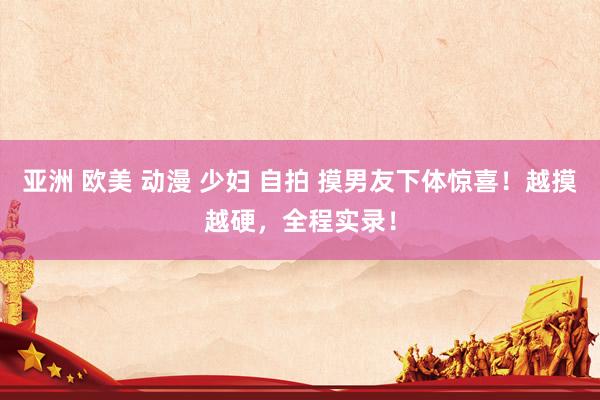 亚洲 欧美 动漫 少妇 自拍 摸男友下体惊喜！越摸越硬，全程实录！