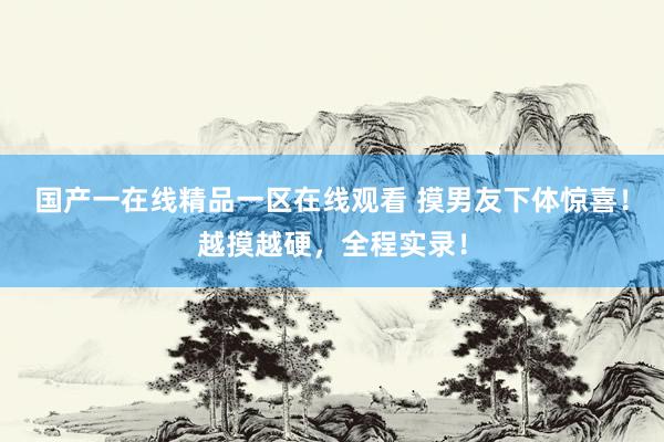 国产一在线精品一区在线观看 摸男友下体惊喜！越摸越硬，全程实录！