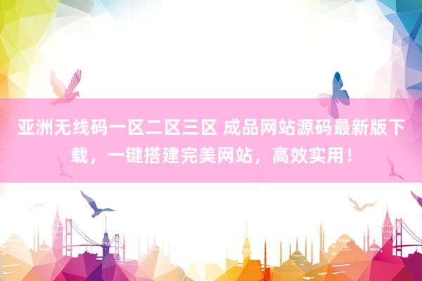 亚洲无线码一区二区三区 成品网站源码最新版下载，一键搭建完美网站，高效实用！