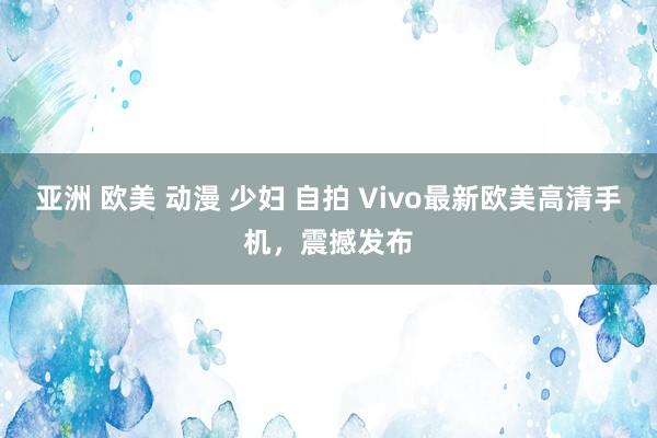 亚洲 欧美 动漫 少妇 自拍 Vivo最新欧美高清手机，震撼发布